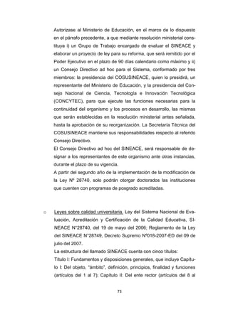 73
Autorizase al Ministerio de Educación, en el marco de lo dispuesto
en el párrafo precedente, a que mediante resolución ministerial cons-
tituya i) un Grupo de Trabajo encargado de evaluar el SINEACE y
elaborar un proyecto de ley para su reforma, que será remitido por el
Poder Ejecutivo en el plazo de 90 días calendario como máximo y ii)
un Consejo Directivo ad hoc para el Sistema, conformado por tres
miembros: la presidencia del COSUSINEACE, quien lo presidirá, un
representante del Ministerio de Educación, y la presidencia del Con-
sejo Nacional de Ciencia, Tecnología e Innovación Tecnológica
(CONCYTEC), para que ejecute las funciones necesarias para la
continuidad del organismo y los procesos en desarrollo, las mismas
que serán establecidas en la resolución ministerial antes señalada,
hasta la aprobación de su reorganización. La Secretaría Técnica del
COSUSINEACE mantiene sus responsabilidades respecto al referido
Consejo Directivo.
El Consejo Directivo ad hoc del SINEACE, será responsable de de-
signar a los representantes de este organismo ante otras instancias,
durante el plazo de su vigencia.
A partir del segundo año de la implementación de la modificación de
la Ley Nº 28740, solo podrán otorgar doctorados las instituciones
que cuenten con programas de posgrado acreditadas.
o Leyes sobre calidad universitaria. Ley del Sistema Nacional de Eva-
luación, Acreditación y Certificación de la Calidad Educativa, SI-
NEACE N°28740, del 19 de mayo del 2006; Reglamento de la Ley
del SINEACE N°28749, Decreto Supremo Nº018-2007-ED del 09 de
julio del 2007.
La estructura del llamado SINEACE cuenta con cinco títulos:
Título I: Fundamentos y disposiciones generales, que incluye Capítu-
lo I: Del objeto, “ámbito”, definición, principios, finalidad y funciones
(artículos del 1 al 7); Capítulo II: Del ente rector (artículos del 8 al
 