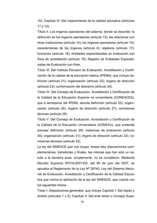 74
10); Capítulo III: Del mejoramiento de la calidad educativa (artículos
11 y 12).
Título II: Los órganos operadores del sistema, donde se describe: la
definición de los órganos operadores (artículo 13); las relaciones con
otras instituciones (artículo 14); los órganos operadores (artículo 15);
características de los órganos (artículo 6); objetivos (artículo 17);
funciones (artículo 18); entidades especializadas en evaluación con
fines de acreditación (artículo 19); Registro de Entidades Especiali-
zadas de Evaluación con fines.
Título III: Del Instituto Peruano de Evaluación, Acreditación y Certifi-
cación de la calidad de la educación básica (IPEBA), que incluye de-
finición (artículo 21); organización (artículo 22); órgano de dirección
(artículo 23); conformación del directorio (artículo 24).
Título IV: Del Consejo de Evaluación, Acreditación y Certificación de
la Calidad de la Educación Superior no universitaria (CONEACES),
que a semejanza del IPEBA, aborda definición (artículo 25); organi-
zación (artículo 26); órgano de dirección (artículo 27); comisiones
técnicas (artículo 28).
Título V: Del Consejo de Evaluación, Acreditación y Certificación de
la Calidad de la Educación Universitaria (CONEAU), que pretende
precisar definición (artículo 29); instancias de evaluación (artículo
30); organización (artículo 31); órgano de dirección (artículo 32); co-
misiones técnicas (artículo 33).
La ley del SINEACE que nos ocupa, anexa diez disposiciones com-
plementarias, transitorias y finales, las mismas que han sido un sa-
ludo a la bandera pues, simplemente, no se cumplieron. Mediante
Decreto Supremo Nº018-2007-ED, del 09 de julio del 2007, se
aprueba el Reglamento de la Ley Nº 28740, Ley del Sistema Nacio-
nal de Evaluación, Acreditación y Certificación de la Calidad Educa-
tiva que norma la aplicación de la ley del SINEACE, que cuenta con
los siguientes títulos:
Título I: Disposiciones generales, que incluye Capítulo I: Del objeto y
ámbito (artículos 1 y 2); Capítulo II: Del ente rector o Consejo Supe-
 