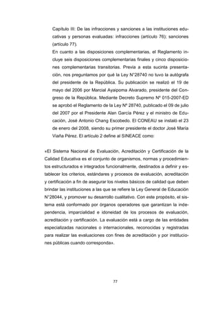 77
Capítulo III: De las infracciones y sanciones a las instituciones edu-
cativas y personas evaluadas: infracciones (artículo 76); sanciones
(artículo 77).
En cuanto a las disposiciones complementarias, el Reglamento in-
cluye seis disposiciones complementarias finales y cinco disposicio-
nes complementarias transitorias. Previa a esta sucinta presenta-
ción, nos preguntamos por qué la Ley N°28740 no tuvo la autógrafa
del presidente de la República. Su publicación se realizó el 19 de
mayo del 2006 por Marcial Ayaipoma Alvarado, presidente del Con-
greso de la República. Mediante Decreto Supremo Nº 015-2007-ED
se aprobó el Reglamento de la Ley Nº 28740, publicado el 09 de julio
del 2007 por el Presidente Alan García Pérez y el ministro de Edu-
cación, José Antonio Chang Escobedo. El CONEAU se instaló el 23
de enero del 2008, siendo su primer presidente el doctor José María
Viaña Pérez. El artículo 2 define al SINEACE como:
«El Sistema Nacional de Evaluación, Acreditación y Certificación de la
Calidad Educativa es el conjunto de organismos, normas y procedimien-
tos estructurados e integrados funcionalmente, destinados a definir y es-
tablecer los criterios, estándares y procesos de evaluación, acreditación
y certificación a fin de asegurar los niveles básicos de calidad que deben
brindar las instituciones a las que se refiere la Ley General de Educación
N°28044, y promover su desarrollo cualitativo. Con este propósito, el sis-
tema está conformado por órganos operadores que garantizan la inde-
pendencia, imparcialidad e idoneidad de los procesos de evaluación,
acreditación y certificación. La evaluación está a cargo de las entidades
especializadas nacionales o internacionales, reconocidas y registradas
para realizar las evaluaciones con fines de acreditación y por institucio-
nes públicas cuando corresponda».
 