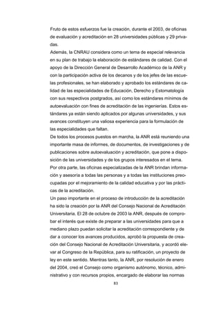 83
Fruto de estos esfuerzos fue la creación, durante el 2003, de oficinas
de evaluación y acreditación en 28 universidades públicas y 29 priva-
das.
Además, la CNRAU considera como un tema de especial relevancia
en su plan de trabajo la elaboración de estándares de calidad. Con el
apoyo de la Dirección General de Desarrollo Académico de la ANR y
con la participación activa de los decanos y de los jefes de las escue-
las profesionales, se han elaborado y aprobado los estándares de ca-
lidad de las especialidades de Educación, Derecho y Estomatología
con sus respectivos postgrados, así como los estándares mínimos de
autoevaluación con fines de acreditación de las ingenierías. Estos es-
tándares ya están siendo aplicados por algunas universidades, y sus
avances constituyen una valiosa experiencia para la formulación de
las especialidades que faltan.
De todos los procesos puestos en marcha, la ANR está reuniendo una
importante masa de informes, de documentos, de investigaciones y de
publicaciones sobre autoevaluación y acreditación, que pone a dispo-
sición de las universidades y de los grupos interesados en el tema.
Por otra parte, las oficinas especializadas de la ANR brindan informa-
ción y asesoría a todas las personas y a todas las instituciones preo-
cupadas por el mejoramiento de la calidad educativa y por las prácti-
cas de la acreditación.
Un paso importante en el proceso de introducción de la acreditación
ha sido la creación por la ANR del Consejo Nacional de Acreditación
Universitaria. El 28 de octubre de 2003 la ANR, después de compro-
bar el interés que existe de preparar a las universidades para que a
mediano plazo puedan solicitar la acreditación correspondiente y de
dar a conocer los avances producidos, aprobó la propuesta de crea-
ción del Consejo Nacional de Acreditación Universitaria, y acordó ele-
var al Congreso de la República, para su ratificación, un proyecto de
ley en este sentido. Mientras tanto, la ANR, por resolución de enero
del 2004, creó el Consejo como organismo autónomo, técnico, admi-
nistrativo y con recursos propios, encargado de elaborar las normas
 