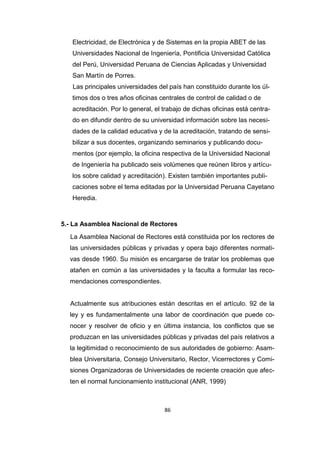 86
Electricidad, de Electrónica y de Sistemas en la propia ABET de las
Universidades Nacional de Ingeniería, Pontificia Universidad Católica
del Perú, Universidad Peruana de Ciencias Aplicadas y Universidad
San Martín de Porres.
Las principales universidades del país han constituido durante los úl-
timos dos o tres años oficinas centrales de control de calidad o de
acreditación. Por lo general, el trabajo de dichas oficinas está centra-
do en difundir dentro de su universidad información sobre las necesi-
dades de la calidad educativa y de la acreditación, tratando de sensi-
bilizar a sus docentes, organizando seminarios y publicando docu-
mentos (por ejemplo, la oficina respectiva de la Universidad Nacional
de Ingeniería ha publicado seis volúmenes que reúnen libros y artícu-
los sobre calidad y acreditación). Existen también importantes publi-
caciones sobre el tema editadas por la Universidad Peruana Cayetano
Heredia.
5.- La Asamblea Nacional de Rectores
La Asamblea Nacional de Rectores está constituida por los rectores de
las universidades públicas y privadas y opera bajo diferentes normati-
vas desde 1960. Su misión es encargarse de tratar los problemas que
atañen en común a las universidades y la faculta a formular las reco-
mendaciones correspondientes.
Actualmente sus atribuciones están descritas en el artículo. 92 de la
ley y es fundamentalmente una labor de coordinación que puede co-
nocer y resolver de oficio y en última instancia, los conflictos que se
produzcan en las universidades públicas y privadas del país relativos a
la legitimidad o reconocimiento de sus autoridades de gobierno: Asam-
blea Universitaria, Consejo Universitario, Rector, Vicerrectores y Comi-
siones Organizadoras de Universidades de reciente creación que afec-
ten el normal funcionamiento institucional (ANR, 1999)
 