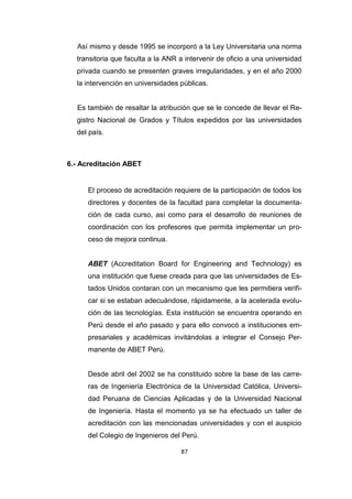 87
Así mismo y desde 1995 se incorporó a la Ley Universitaria una norma
transitoria que faculta a la ANR a intervenir de oficio a una universidad
privada cuando se presenten graves irregularidades, y en el año 2000
la intervención en universidades públicas.
Es también de resaltar la atribución que se le concede de llevar el Re-
gistro Nacional de Grados y Títulos expedidos por las universidades
del país.
6.- Acreditación ABET
El proceso de acreditación requiere de la participación de todos los
directores y docentes de la facultad para completar la documenta-
ción de cada curso, así como para el desarrollo de reuniones de
coordinación con los profesores que permita implementar un pro-
ceso de mejora continua.
ABET (Accreditation Board for Engineering and Technology) es
una institución que fuese creada para que las universidades de Es-
tados Unidos contaran con un mecanismo que les permitiera verifi-
car si se estaban adecuándose, rápidamente, a la acelerada evolu-
ción de las tecnologías. Esta institución se encuentra operando en
Perú desde el año pasado y para ello convocó a instituciones em-
presariales y académicas invitándolas a integrar el Consejo Per-
manente de ABET Perú.
Desde abril del 2002 se ha constituido sobre la base de las carre-
ras de Ingeniería Electrónica de la Universidad Católica, Universi-
dad Peruana de Ciencias Aplicadas y de la Universidad Nacional
de Ingeniería. Hasta el momento ya se ha efectuado un taller de
acreditación con las mencionadas universidades y con el auspicio
del Colegio de Ingenieros del Perú.
 