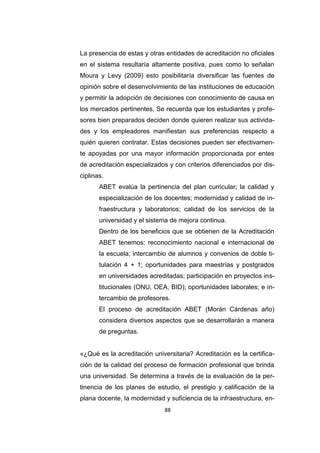 88
La presencia de estas y otras entidades de acreditación no oficiales
en el sistema resultaría altamente positiva, pues como lo señalan
Moura y Levy (2009) esto posibilitaría diversificar las fuentes de
opinión sobre el desenvolvimiento de las instituciones de educación
y permitir la adopción de decisiones con conocimiento de causa en
los mercados pertinentes. Se recuerda que los estudiantes y profe-
sores bien preparados deciden donde quieren realizar sus activida-
des y los empleadores manifiestan sus preferencias respecto a
quién quieren contratar. Estas decisiones pueden ser efectivamen-
te apoyadas por una mayor información proporcionada por entes
de acreditación especializados y con criterios diferenciados por dis-
ciplinas.
ABET evalúa la pertinencia del plan curricular; la calidad y
especialización de los docentes; modernidad y calidad de in-
fraestructura y laboratorios; calidad de los servicios de la
universidad y el sistema de mejora continua.
Dentro de los beneficios que se obtienen de la Acreditación
ABET tenemos: reconocimiento nacional e internacional de
la escuela; intercambio de alumnos y convenios de doble ti-
tulación 4 + 1; oportunidades para maestrías y postgrados
en universidades acreditadas; participación en proyectos ins-
titucionales (ONU, OEA, BID); oportunidades laborales; e in-
tercambio de profesores.
El proceso de acreditación ABET (Morán Cárdenas año)
considera diversos aspectos que se desarrollarán a manera
de preguntas.
«¿Qué es la acreditación universitaria? Acreditación es la certifica-
ción de la calidad del proceso de formación profesional que brinda
una universidad. Se determina a través de la evaluación de la per-
tinencia de los planes de estudio, el prestigio y calificación de la
plana docente, la modernidad y suficiencia de la infraestructura, en-
 