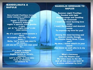 MANDOLINATA A NAPULE Sera d'está! Pusilleco lucente canta canzone e addora d'erba 'e mare... Voglio 'e pparole cchiù d'ammore ardente, voglio 'e pparole cchiù gentile e care pe' dí "te voglio bene" a chi mme sente. Ma d''e pparole cchiù carnale e doce, ne sceglio sulo tre: "Te voglio bene..." Bella, 'int''o core tujo sacc'io chi tiene... chi sta int''o core mio saje pure tu... P''o mare 'e Napule quant'armunia! Saglie 'ncielo e, 'ncielo, sentono, tutt''e stelle, 'a voce mia: voce, ca tènnera, st'ammore fa. MANDOLIN SERENADE TO NAPLES Summer night! Posillipo flooded with light  Singing songs and smelling with seaweed!  I want the most burning love songs  I want the kindest and dearest words  To express my love for you!  Among the most burning and dearest words, though, I’ll choose these three “I love you”!  My dear, I know what’s in your heart!  You know as well who is in my heart!  What a harmony over the Naples sea!  My voice rises to the sky  And all the stars can hear it!  A voice softened by love!  