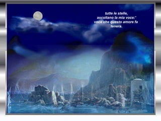 tutte le stelle,  ascoltano la mia voce:' voce che questo amore fa  tenera.   