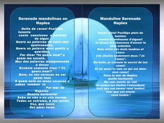 Noite de verao! Posillipo luzente  canta  canciones  e perfuma de algas  Quero as palavras de amor mai apaixonadas, Quero as palavra mais gentis e queridas, Par dizer “te quero bem” a quem me escuta.  Mas das palavras maiapxionada  e doces Escholo somente tres: “ Te quero bem”!  Bela, no teu coracao eu sei quem tens E quem està no menu coracau o sabes  tambèn  tu  Per mar de Napoles  Quanta harmonia! Sobe ao cèo e no cèu ouvem, Todas as estrelas, a voz minha  Voz, que tenro Est amor torna . Soirée d'étè! Posillipo plein de lumiére chante et embaume d'algues! Je désire les chansons d'amour le plus ardentes Mais entre ces mots tendres et chèrs j'en choisis seulement deux :"Je t'aime". Ma belle, je connais le secret de ton coeur! Et toi aussi tu sais ce qui est dans mon coeur! Dans la mer de Naples quelle harmonie! Ma voix monte au ciel et toutes les étoiles l'entendent! Voix que cet amour rend tendre! Voix que cet amour rend tendre ! Serenade mandolinas en Naples Manduline Serenade Naples 