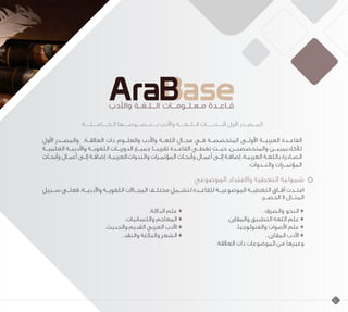 ‫الـكــــامــــلــــة‬ ‫بــــنــصـــوصــــها‬ ‫واألدب‬ ‫الــلــغــــة‬ ‫ألبـــحــــــاث‬ ‫األول‬ ‫المــصــدر‬
‫األول‬ ‫والمصــدر‬ .‫العالقــة‬ ‫ذات‬ ‫والعلــوم‬ ‫واألدب‬ ‫اللغــة‬ ‫مجــال‬ ‫فــي‬ ‫المتخصصــة‬ ‫األولــى‬ ‫العربيــة‬ ‫القاعــدة‬
‫العلميــة‬ ‫واألدبيــة‬ ‫اللغويــة‬ ‫الدوريــات‬ ‫جميــع‬ ‫تقريبــا‬ ‫القاعــدة‬ ‫تغطــي‬ ‫حيــث‬ ،‫والمتخصصيــن‬ ‫لألكاديمييــن‬
‫ـاث‬‫ـ‬‫وأبح‬ ‫ـال‬‫ـ‬‫أعم‬ ‫ـى‬‫ـ‬‫إل‬ ‫ـة‬‫ـ‬‫إضاف‬ ،‫ـة‬‫ـ‬‫والندوات.العربي‬ ‫ـرات‬‫ـ‬‫المؤتم‬ ‫ـاث‬‫ـ‬‫وأبح‬ ‫ـال‬‫ـ‬‫أعم‬ ‫ـى‬‫ـ‬‫إل‬ ‫ـة‬‫ـ‬‫إضاف‬ ،‫ـة‬‫ـ‬‫العربي‬ ‫ـة‬‫ـ‬‫باللغ‬ ‫ـادرة‬‫ـ‬‫الص‬
.‫والنــدوات‬ ‫المؤتمــرات‬
‫الموضوعي‬ ‫واالمتداد‬ ‫التغطية‬ ‫شمولية‬
‫ســبيل‬ ‫فعلــى‬ ،‫واألدبيــة‬ ‫اللغويــة‬ ‫المجــاالت‬ ‫مختلــف‬ ‫لتشــمل‬ ‫للقاعــدة‬ ‫الموضوعيــة‬ ‫التغطيــة‬ ‫آفــاق‬ ‫امتــدت‬
:‫الحصــر‬ ‫ال‬ ‫المثــال‬
.‫الداللة‬ ‫علم‬ ♦ 				. ‫والصرف‬ ‫النحو‬ ♦
.‫واللسانيات‬ ‫المعاجم‬ ♦ 			.‫والمقارن‬ ‫التطبيق‬ ‫اللغة‬ ‫علم‬ ♦
.‫والحديث‬ ‫القديم‬ ‫العربي‬ ‫األدب‬ ♦ 			.‫والفنولوجيا‬ ‫األصوات‬ ‫علم‬ ♦
.‫والنقد‬ ‫والبالغة‬ ‫الشعر‬ ♦ 					. ‫المقارن‬ ‫األدب‬ ♦
.‫العالقة‬ ‫ذات‬ ‫الموضوعات‬ ‫من‬ ‫وغيرها‬
10
 