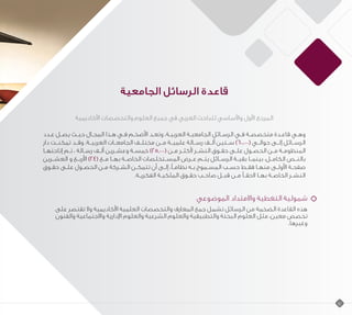 ‫الجامعية‬ ‫الرسائل‬ ‫قاعدة‬
‫األكاديمية‬ ‫والتخصصات‬ ‫العلوم‬ ‫جميع‬ ‫في‬ ‫العربي‬ ‫للباحث‬ ‫واألساسي‬ ‫األول‬ ‫المرجع‬
‫عـدد‬ ‫ـل‬‫ـ‬‫يص‬ ‫حيـث‬ ‫المجـال‬ ‫هـذا‬ ‫فـي‬ ‫األضخـم‬ ‫وتعـد‬ ،‫العربيـة‬ ‫ـة‬‫ـ‬‫الجامعي‬ ‫الرسـائل‬ ‫فـي‬ ‫ـة‬‫ـ‬‫متخصص‬ ‫قاعـدة‬ ‫وهـي‬
‫دار‬ ‫تمكنــت‬ ‫وقــد‬ .‫العربيــة‬ ‫الجامعــات‬ ‫مختلــف‬ ‫مــن‬ ‫علميــة‬ ‫رســالة‬ ‫ألــف‬ ‫ســتين‬ )60.000( ‫حوالــي‬ ‫إلــى‬ ‫الرســائل‬
‫ـا‬‫ـ‬‫إتاحته‬ ‫تـم‬ ، ‫ـالة‬‫ـ‬‫رس‬ ‫ـف‬‫ـ‬‫أل‬ ‫ـرين‬‫ـ‬‫وعش‬ ‫ـة‬‫ـ‬‫خمس‬ )25.000( ‫ـن‬‫ـ‬‫م‬ ‫ـر‬‫ـ‬‫ألكث‬ ‫ـر‬‫ـ‬‫النش‬ ‫ـوق‬‫ـ‬‫حق‬ ‫ـى‬‫ـ‬‫عل‬ ‫ـول‬‫ـ‬‫الحص‬ ‫ـن‬‫ـ‬‫م‬ ‫ـة‬‫ـ‬‫المنظوم‬
‫ـرين‬‫ـ‬‫العش‬ ‫و‬ ‫ـع‬‫ـ‬‫األرب‬ )24( ‫ـع‬‫ـ‬‫م‬ ‫ـا‬‫ـ‬‫به‬ ‫ـة‬‫ـ‬‫الخاص‬ ‫ـتخلصات‬‫ـ‬‫المس‬ ‫ـرض‬‫ـ‬‫ع‬ ‫ـم‬‫ـ‬‫يت‬ ‫ـائل‬‫ـ‬‫الرس‬ ‫ـة‬‫ـ‬‫بقي‬ ‫ـا‬‫ـ‬‫بينم‬ ،‫ـل‬‫ـ‬‫الكام‬ ‫ـص‬‫ـ‬‫بالن‬
‫ـوق‬‫ـ‬‫حق‬ ‫علـى‬ ‫الحصـول‬ ‫ـن‬‫ـ‬‫م‬ ‫الشـركة‬ ‫تتمكـن‬ ‫أن‬ ‫ـى‬‫ـ‬‫إل‬ ،ً‫نظامـ‬ ‫ـه‬‫ـ‬‫ب‬ ‫ـموح‬‫ـ‬‫المس‬ ‫حسـب‬ ‫فقـط‬ ‫منهـا‬ ‫األولـى‬ ‫ـة‬‫ـ‬‫صفح‬
.‫ـة‬‫ـ‬‫الفكري‬ ‫ـة‬‫ـ‬‫الملكي‬ ‫ـوق‬‫ـ‬‫حق‬ ‫ـب‬‫ـ‬‫صاح‬ ‫ـل‬‫ـ‬‫قب‬ ‫ـن‬‫ـ‬‫م‬ ً‫الحقـ‬ ‫ـا‬‫ـ‬‫به‬ ‫ـة‬‫ـ‬‫الخاص‬ ‫النشـر‬
‫الموضوعي‬ ‫واالمتداد‬ ‫التغطية‬ ‫شمولية‬
‫على‬ ‫تقتصر‬ ‫وال‬ ‫األكاديمية‬ ‫العلمية‬ ‫والتخصصات‬ ‫المعارف‬ ‫جمع‬ ‫تشمل‬ ‫الرسائل‬ ‫من‬ ‫الضخمة‬ ‫القاعدة‬ ‫هذه‬
‫والفنون‬ ‫واالجتماعية‬ ‫اإلدارية‬ ‫والعلوم‬ ‫الشرعية‬ ‫والعلوم‬ ‫والتطبيقية‬ ‫البحتة‬ ‫العلوم‬ ‫مثل‬ ،‫معين‬ ‫تخصص‬
.‫وغيرها‬
14
 