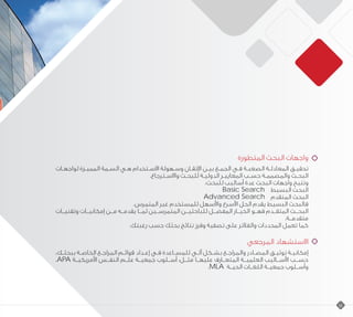 ‫المتطورة‬ ‫البحث‬ ‫واجهات‬
‫ـات‬‫ـ‬‫لواجه‬ ‫ـزة‬‫ـ‬‫الممي‬ ‫ـمة‬‫ـ‬‫الس‬ ‫ـي‬‫ـ‬‫ه‬ ‫االسـتخدام‬ ‫وسـهولة‬ ‫اإلتقـان‬ ‫ـن‬‫ـ‬‫بي‬ ‫الجمـع‬ ‫فـي‬ ‫الصعبـة‬ ‫المعادلـة‬ ‫تحقيـق‬
.‫واالسـترجاع‬ ‫ـث‬‫ـ‬‫للبح‬ ‫الدوليـة‬ ‫المعاييـر‬ ‫ـب‬‫ـ‬‫حس‬ ‫والمصممـة‬ ‫ـث‬‫ـ‬‫البح‬
:‫للبحث‬ ‫أساليب‬ ‫عدة‬ ‫البحث‬ ‫واجهات‬ ‫وتتيح‬
Basic Search ‫البسيط‬ ‫البحث‬
Advanced Search ‫المتقدم‬ ‫البحث‬
.‫المتمرس‬ ‫غير‬ ‫للمستخدم‬ ‫واألسهل‬ ‫األسرع‬ ‫الحل‬ ‫يقدم‬ ‫البسيط‬ ‫فالبحث‬
‫وتقنيــات‬ ‫إمكانيــات‬ ‫مــن‬ ‫يقدمــه‬ ‫لمــا‬ ‫المتمرســين‬ ‫للباحثيــن‬ ‫المفضــل‬ ‫الخيــار‬ ‫فهــو‬ ‫المتقــدم‬ ‫البحــث‬
.‫متقدمــة‬
.‫رغبتك‬ ‫حسب‬ ‫بحثك‬ ‫نتائج‬ ‫وفرز‬ ‫تصفية‬ ‫على‬ ‫والفالتر‬ ‫المحددات‬ ‫تعمل‬ ‫كما‬
‫المرجعي‬ ‫االستشهاد‬
،‫ـك‬‫ـ‬‫ببحث‬ ‫ـة‬‫ـ‬‫الخاص‬ ‫المراجـع‬ ‫ـم‬‫ـ‬‫قوائ‬ ‫ـداد‬‫ـ‬‫إع‬ ‫ـي‬‫ـ‬‫ف‬ ‫للمسـاعدة‬ ‫آلـي‬ ‫ـكل‬‫ـ‬‫بش‬ ‫والمراجـع‬ ‫ـادر‬‫ـ‬‫المص‬ ‫توثيـق‬ ‫ـة‬‫ـ‬‫إمكاني‬
،APA ‫األمريكيــة‬ ‫النفــس‬ ‫علــم‬ ‫جمعيــة‬ ‫أســلوب‬ :‫مثــل‬ ‫عليهــا‬ ‫المتعــارف‬ ‫العلميــة‬ ‫األســاليب‬ ‫حســب‬
.MLA ‫الحيــة‬ ‫اللغــات‬ ‫جمعيــة‬ ‫وأســلوب‬
18
 