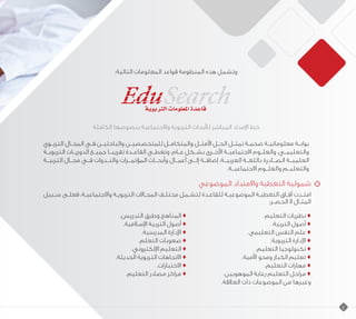 :‫التالية‬ ‫المعلومات‬ ‫قواعد‬ ‫المنظومة‬ ‫هذه‬ ‫وتشمل‬
‫الكاملة‬ ‫بنصوصها‬ ‫واالجتماعية‬ ‫التربوية‬ ‫لألبحاث‬ ‫المباشر‬ ‫اإلمداد‬ ‫خط‬
‫ـوي‬‫ـ‬‫الترب‬ ‫ـال‬‫ـ‬‫المج‬ ‫ـي‬‫ـ‬‫ف‬ ‫ـن‬‫ـ‬‫والباحثي‬ ‫ـن‬‫ـ‬‫للمتخصصي‬ ‫ـل‬‫ـ‬‫والمتكام‬ ‫ـل‬‫ـ‬‫األمث‬ ‫ـل‬‫ـ‬‫الح‬ ‫ـل‬‫ـ‬‫تمث‬ ‫ـة‬‫ـ‬‫ضخم‬ ‫ـة‬‫ـ‬‫معلوماتي‬ ‫ـة‬‫ـ‬‫بواب‬
‫التربويــة‬ ‫الدوريــات‬ ‫جميــع‬ ‫تقريبــا‬ ‫القاعــدة‬ ‫وتغطــي‬ .‫عــام‬ ‫بشــكل‬ ‫األخــرى‬ ‫االجتماعيــة‬ ‫والعلــوم‬ ،‫والتعليمــي‬
‫التربيــة‬ ‫مجــال‬ ‫فــي‬ ‫والنــدوات‬ ‫المؤتمــرات‬ ‫وأبحــاث‬ ‫أعمــال‬ ‫إلــى‬ ‫إضافــة‬ ،‫العربيــة‬ ‫باللغــة‬ ‫الصــادرة‬ ‫العلميــة‬
.‫االجتماعيــة‬ ‫والعلــوم‬ ‫والتعليــم‬
‫الموضوعي‬ ‫واالمتداد‬ ‫التغطية‬ ‫شمولية‬
‫سـبيل‬ ‫فعلـى‬ ،‫واالجتماعيـة‬ ‫التربويـة‬ ‫ـاالت‬‫ـ‬‫المج‬ ‫ـف‬‫ـ‬‫مختل‬ ‫ـمل‬‫ـ‬‫لتش‬ ‫للقاعـدة‬ ‫الموضوعيـة‬ ‫التغطيـة‬ ‫آفـاق‬ ‫امتـدت‬
:‫الحصـر‬ ‫ال‬ ‫المثـال‬
.‫التدريس‬ ‫وطرق‬ ‫المناهج‬ ♦ 				.‫التعليم‬ ‫نظريات‬ ♦
.‫اإلسالمية‬ ‫التربية‬ ‫أصول‬ ♦ 					.‫التربية‬ ‫أصول‬ ♦
.‫المدرسية‬ ‫اإلدارة‬ ♦ 			.	‫ي‬‫التعليم‬ ‫النفس‬ ‫علم‬ ♦
.‫التعلم‬ ‫صعوبات‬ ♦ 					.‫التربوية‬ ‫اإلدارة‬ ♦
.‫اإللكتروني‬ ‫التعليم‬ ♦ 				.‫التعليم‬ ‫تكنولوجيا‬ ♦
.‫الحديثة‬ ‫التربوية‬ ‫االتجاهات‬ ♦ 			.‫األمية‬ ‫ومحو‬ ‫الكبار‬ ‫تعليم‬ ♦
.‫االختبارات‬ ♦ 				.‫التعليم‬ ‫مهارات‬ ♦
.‫التعليم‬ ‫مصادر‬ ‫مراكز‬ ♦ 		.‫الموهوبين‬ ‫رعاية‬ ‫التعليم‬ ‫مراحل‬ ♦
.‫العالقة‬ ‫ذات‬ ‫الموضوعات‬ ‫من‬ ‫وغيرها‬
4
 