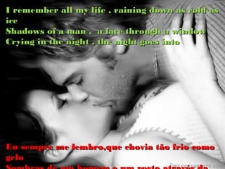 I remember all my life , raining down as cold as
ice
Shadows of a man , a face through a window
Crying in the night , the night goes into




Eu sempre me lembro,que chovia tão frio como
gelo
 