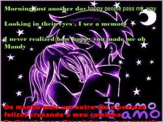 Morning just another day,happy people pass my way

Looking in their eyes , I see a memory

I never realized how happy you made me oh
Mandy




De manhã mais um outro dia e pessoas
felizes cruzando o meu caminho
 