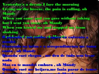 Yesterday's a dream I face the morning
Crying on the breeze, the pain is calling, oh
Mandy
When you came and you gave without taking
but I sent you away, oh Mandy
When you kissed me and stopped me from
shaking
O passado éyou today, oh Mandy enfrento a
And I need um sonho e agora eu
manhã
Chorando na briza e o arrependimento me toma
conta , oh Mandy
Quando você chegou , me deu de tudo sem levar
nada
Mas eu te mandei embora , oh Mandy
Quando você me beijava,me fazia parar de temer
 