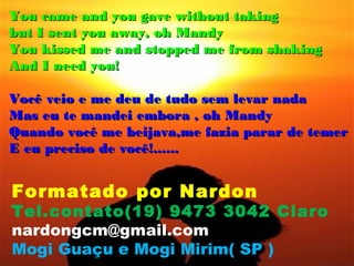 You came and you gave without taking
but I sent you away, oh Mandy
You kissed me and stopped me from shaking
And I need you!

Você veio e me deu de tudo sem levar nada
Mas eu te mandei embora , oh Mandy
Quando você me beijava,me fazia parar de temer
E eu preciso de você!......


Formatado por Nardon
Tel.contato(19) 9473 3042 Claro
nardongcm@gmail.com
Mogi Guaçu e Mogi Mirim( SP )
 