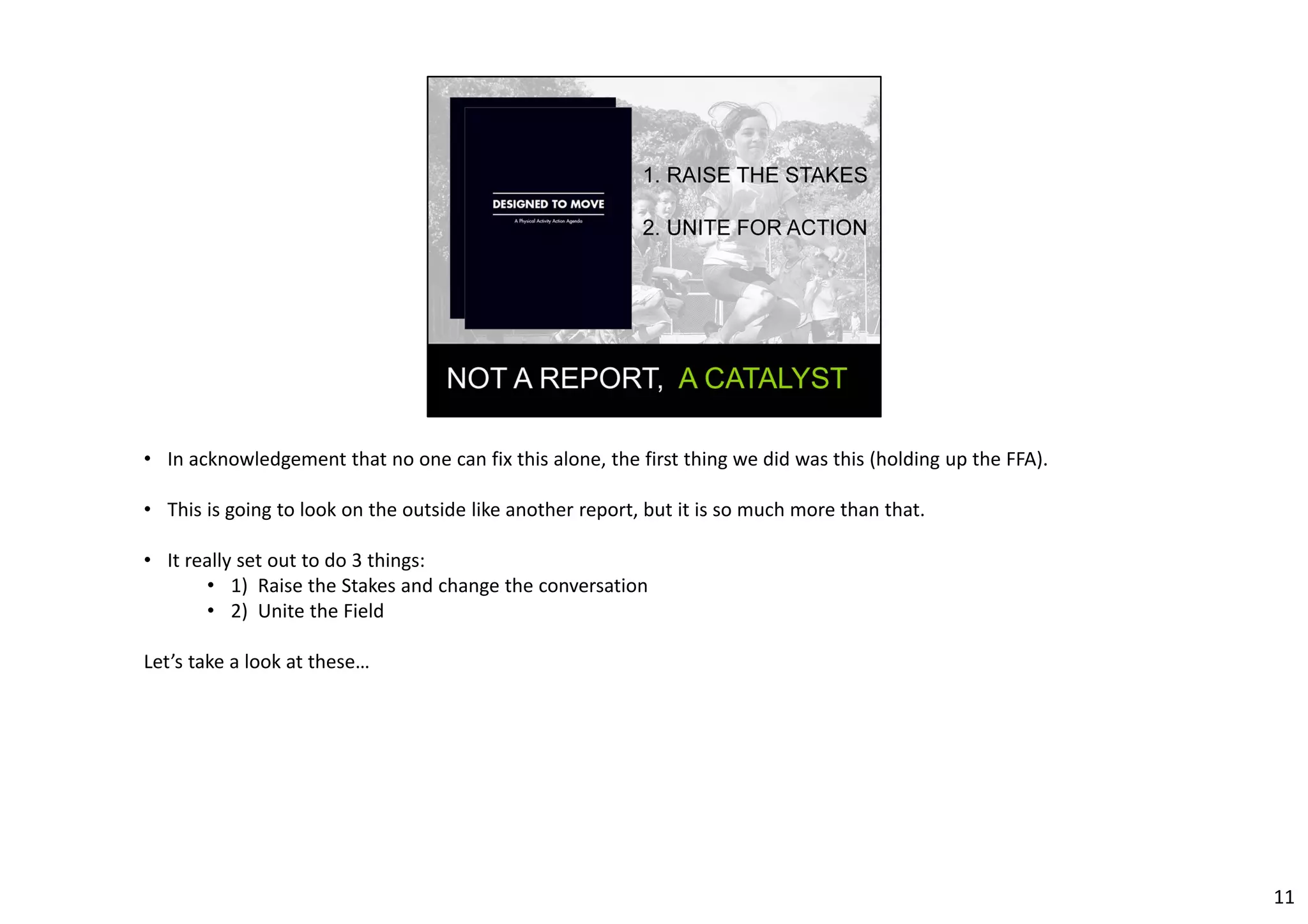 • In acknowledgement that no one can fix this alone, the first thing we did was this (holding up the FFA). 
• This is going to look on the outside like another report, but it is so much more than that. 
• It really set out to do 3 things: 
• 1) Raise the Stakes and change the conversation 
• 2) Unite the Field 
Let’s take a look at these… 
11 
 