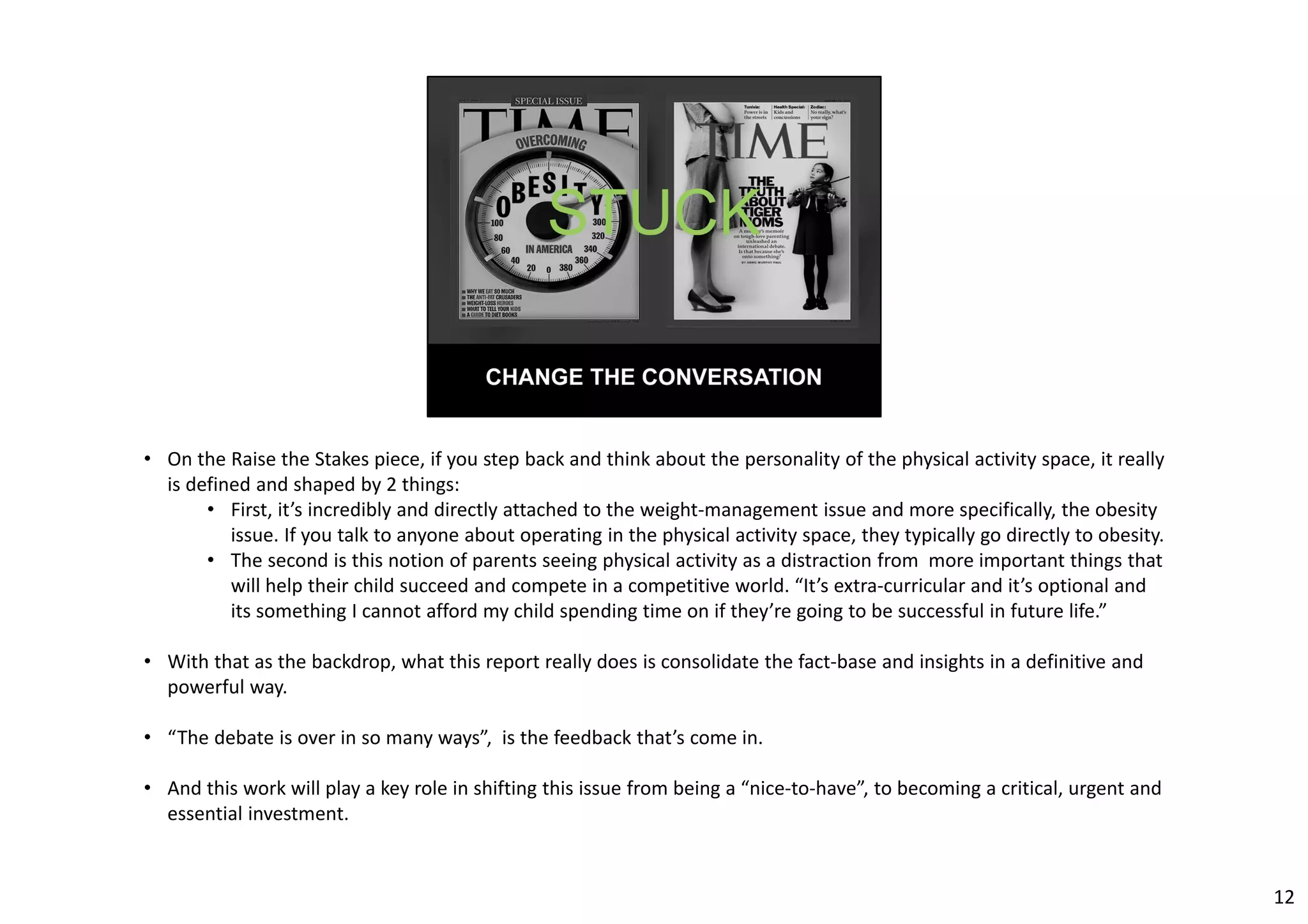 • On the Raise the Stakes piece, if you step back and think about the personality of the physical activity space, it really 
is defined and shaped by 2 things: 
• First, it’s incredibly and directly attached to the weight‐management issue and more specifically, the obesity 
issue. If you talk to anyone about operating in the physical activity space, they typically go directly to obesity. 
• The second is this notion of parents seeing physical activity as a distraction from more important things that 
will help their child succeed and compete in a competitive world. “It’s extra‐curricular and it’s optional and 
its something I cannot afford my child spending time on if they’re going to be successful in future life.” 
• With that as the backdrop, what this report really does is consolidate the fact‐base and insights in a definitive and 
powerful way. 
• “The debate is over in so many ways”, is the feedback that’s come in. 
• And this work will play a key role in shifting this issue from being a “nice‐to‐have”, to becoming a critical, urgent and 
essential investment. 
12 
 