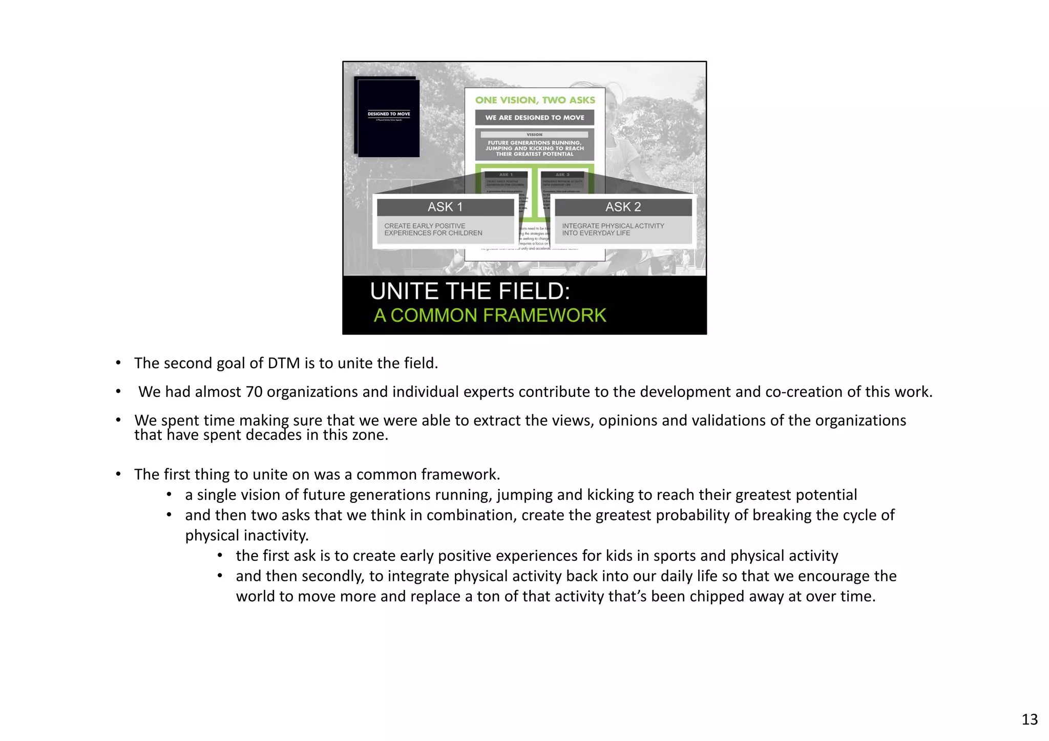 • The second goal of DTM is to unite the field. 
• We had almost 70 organizations and individual experts contribute to the development and co‐creation of this work. 
• We spent time making sure that we were able to extract the views, opinions and validations of the organizations 
that have spent decades in this zone. 
• The first thing to unite on was a common framework. 
• a single vision of future generations running, jumping and kicking to reach their greatest potential 
• and then two asks that we think in combination, create the greatest probability of breaking the cycle of 
physical inactivity. 
• the first ask is to create early positive experiences for kids in sports and physical activity 
• and then secondly, to integrate physical activity back into our daily life so that we encourage the 
world to move more and replace a ton of that activity that’s been chipped away at over time. 
13 
 