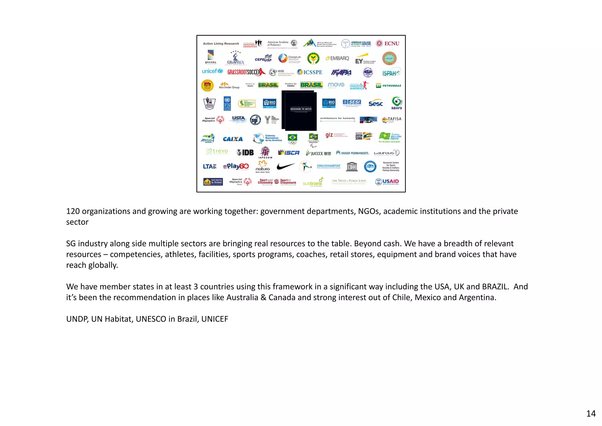 120 organizations and growing are working together: government departments, NGOs, academic institutions and the private 
sector 
SG industry along side multiple sectors are bringing real resources to the table. Beyond cash. We have a breadth of relevant 
resources – competencies, athletes, facilities, sports programs, coaches, retail stores, equipment and brand voices that have 
reach globally. 
We have member states in at least 3 countries using this framework in a significant way including the USA, UK and BRAZIL. And 
it’s been the recommendation in places like Australia & Canada and strong interest out of Chile, Mexico and Argentina. 
UNDP, UN Habitat, UNESCO in Brazil, UNICEF 
14 
 