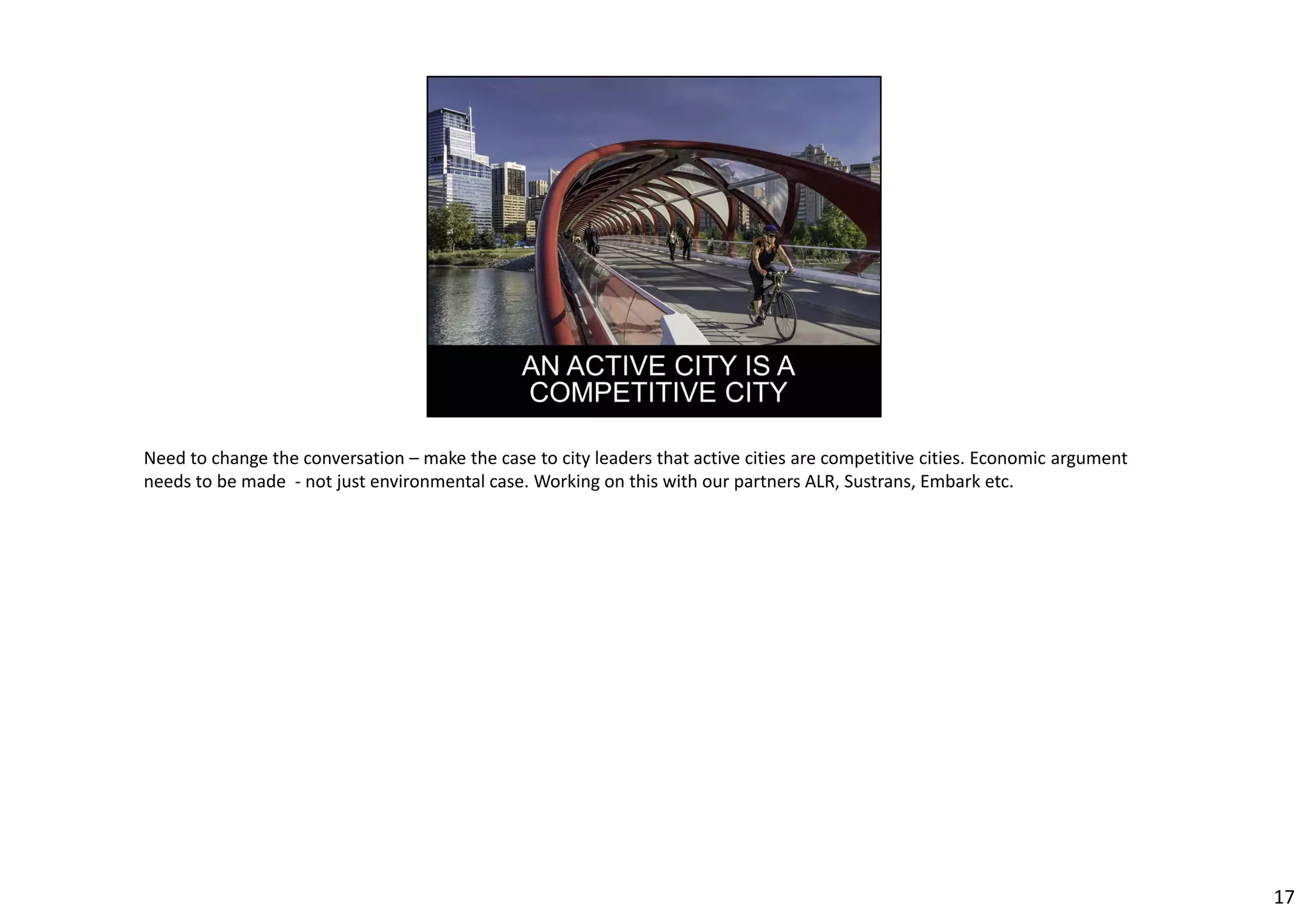 Need to change the conversation – make the case to city leaders that active cities are competitive cities. Economic argument 
needs to be made ‐ not just environmental case. Working on this with our partners ALR, Sustrans, Embark etc. 
17 
 