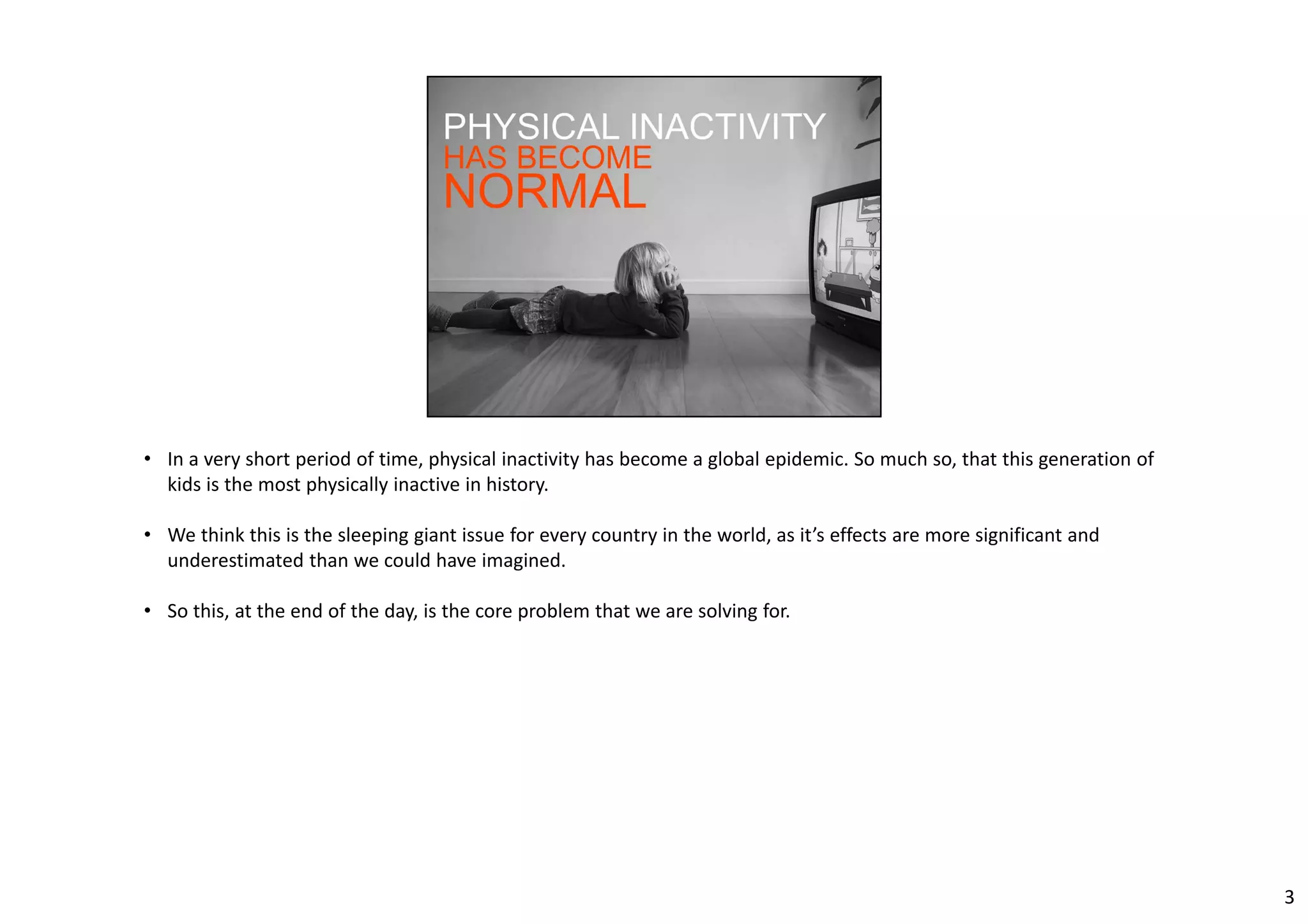 • In a very short period of time, physical inactivity has become a global epidemic. So much so, that this generation of 
kids is the most physically inactive in history. 
• We think this is the sleeping giant issue for every country in the world, as it’s effects are more significant and 
underestimated than we could have imagined. 
• So this, at the end of the day, is the core problem that we are solving for. 
3 
 