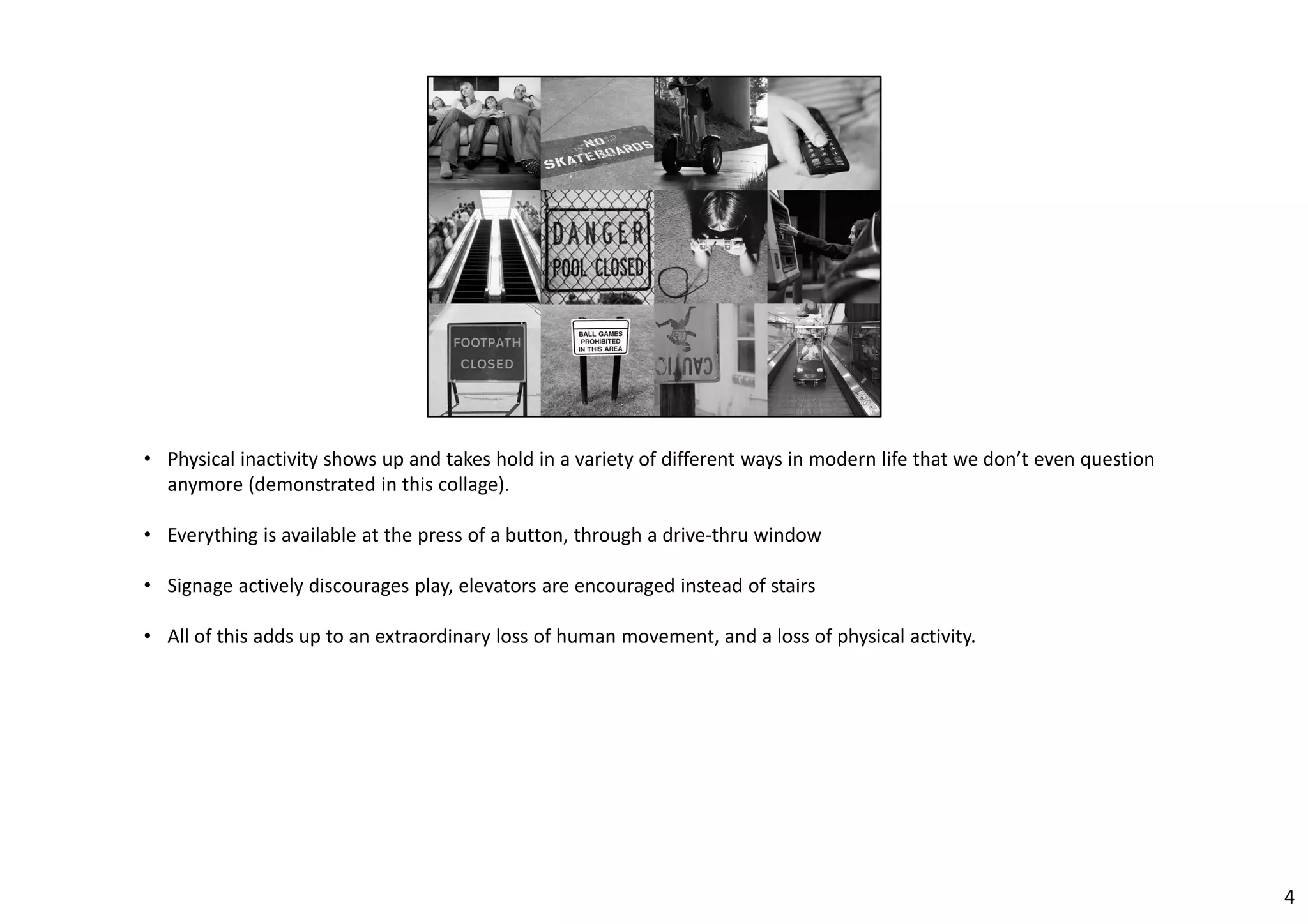 • Physical inactivity shows up and takes hold in a variety of different ways in modern life that we don’t even question 
anymore (demonstrated in this collage). 
• Everything is available at the press of a button, through a drive‐thru window 
• Signage actively discourages play, elevators are encouraged instead of stairs 
• All of this adds up to an extraordinary loss of human movement, and a loss of physical activity. 
4 
 