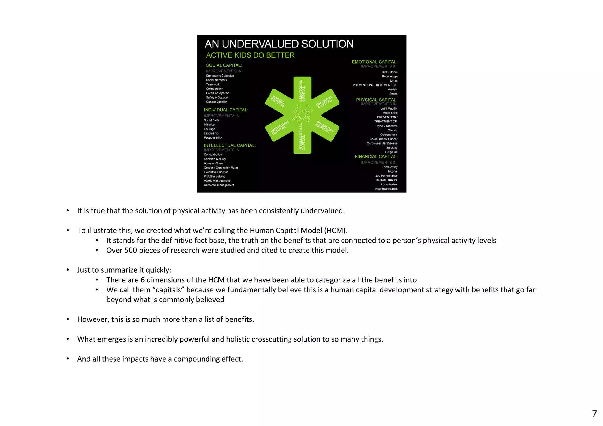 • It is true that the solution of physical activity has been consistently undervalued. 
• To illustrate this, we created what we’re calling the Human Capital Model (HCM). 
• It stands for the definitive fact base, the truth on the benefits that are connected to a person’s physical activity levels 
• Over 500 pieces of research were studied and cited to create this model. 
• Just to summarize it quickly: 
• There are 6 dimensions of the HCM that we have been able to categorize all the benefits into 
• We call them “capitals” because we fundamentally believe this is a human capital development strategy with benefits that go far 
beyond what is commonly believed 
• However, this is so much more than a list of benefits. 
• What emerges is an incredibly powerful and holistic crosscutting solution to so many things. 
• And all these impacts have a compounding effect. 
7 
 