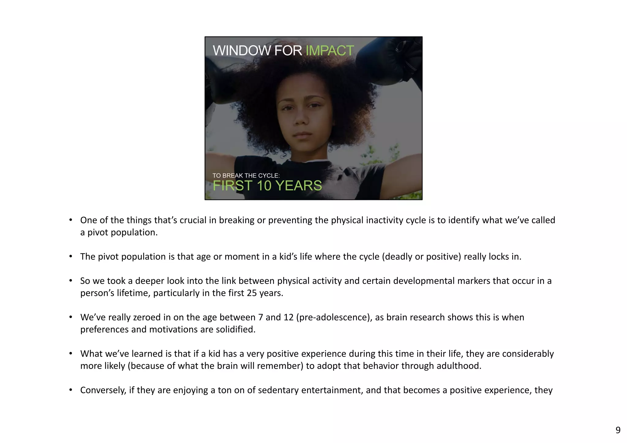 • One of the things that’s crucial in breaking or preventing the physical inactivity cycle is to identify what we’ve called 
a pivot population. 
• The pivot population is that age or moment in a kid’s life where the cycle (deadly or positive) really locks in. 
• So we took a deeper look into the link between physical activity and certain developmental markers that occur in a 
person’s lifetime, particularly in the first 25 years. 
• We’ve really zeroed in on the age between 7 and 12 (pre‐adolescence), as brain research shows this is when 
preferences and motivations are solidified. 
• What we’ve learned is that if a kid has a very positive experience during this time in their life, they are considerably 
more likely (because of what the brain will remember) to adopt that behavior through adulthood. 
• Conversely, if they are enjoying a ton on of sedentary entertainment, and that becomes a positive experience, they 
9 
 
