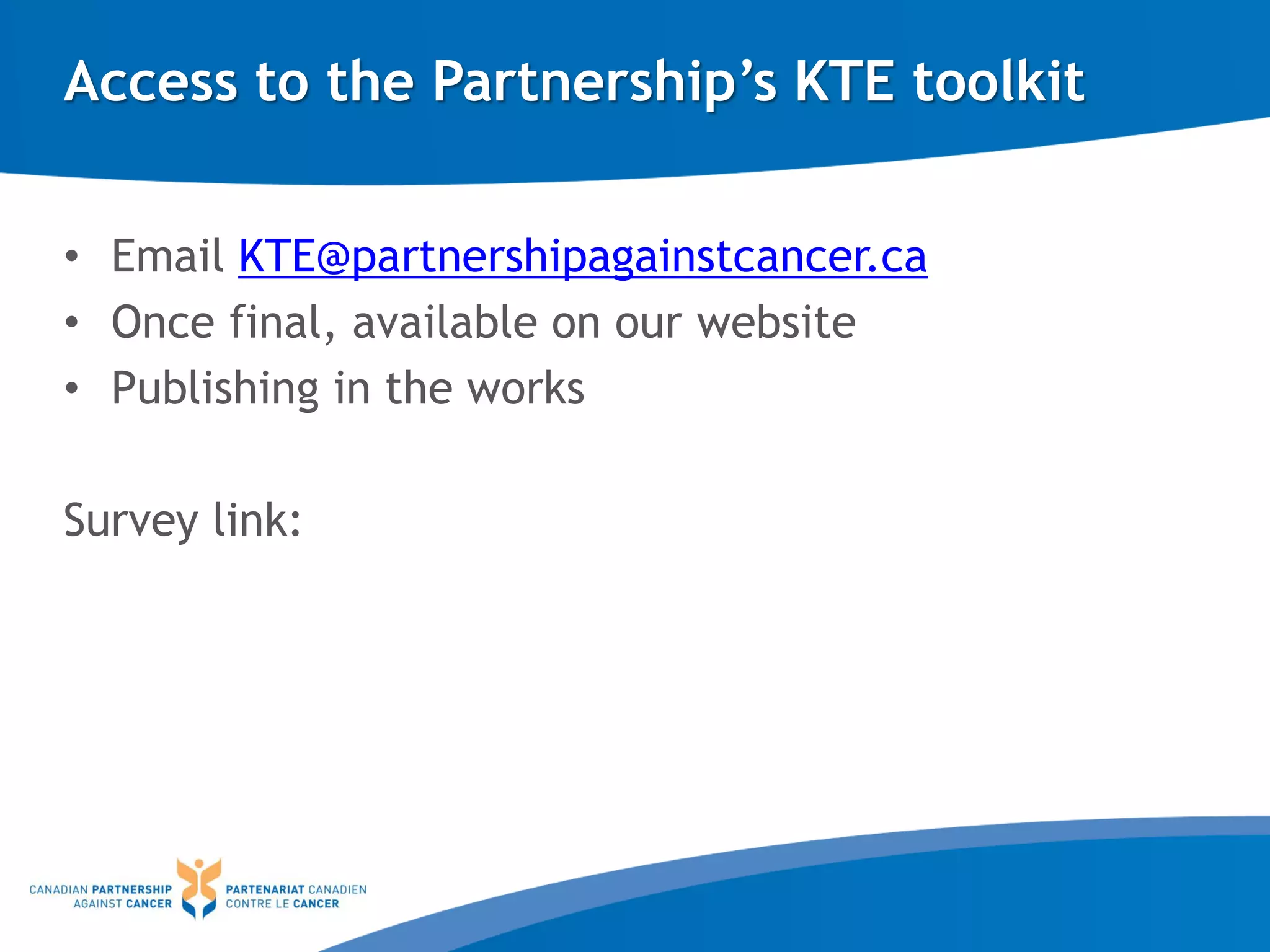 Access to the Partnership’s KTE toolkit
• Email KTE@partnershipagainstcancer.ca
• Once final, available on our website
• Publishing in the works
Survey link:
 