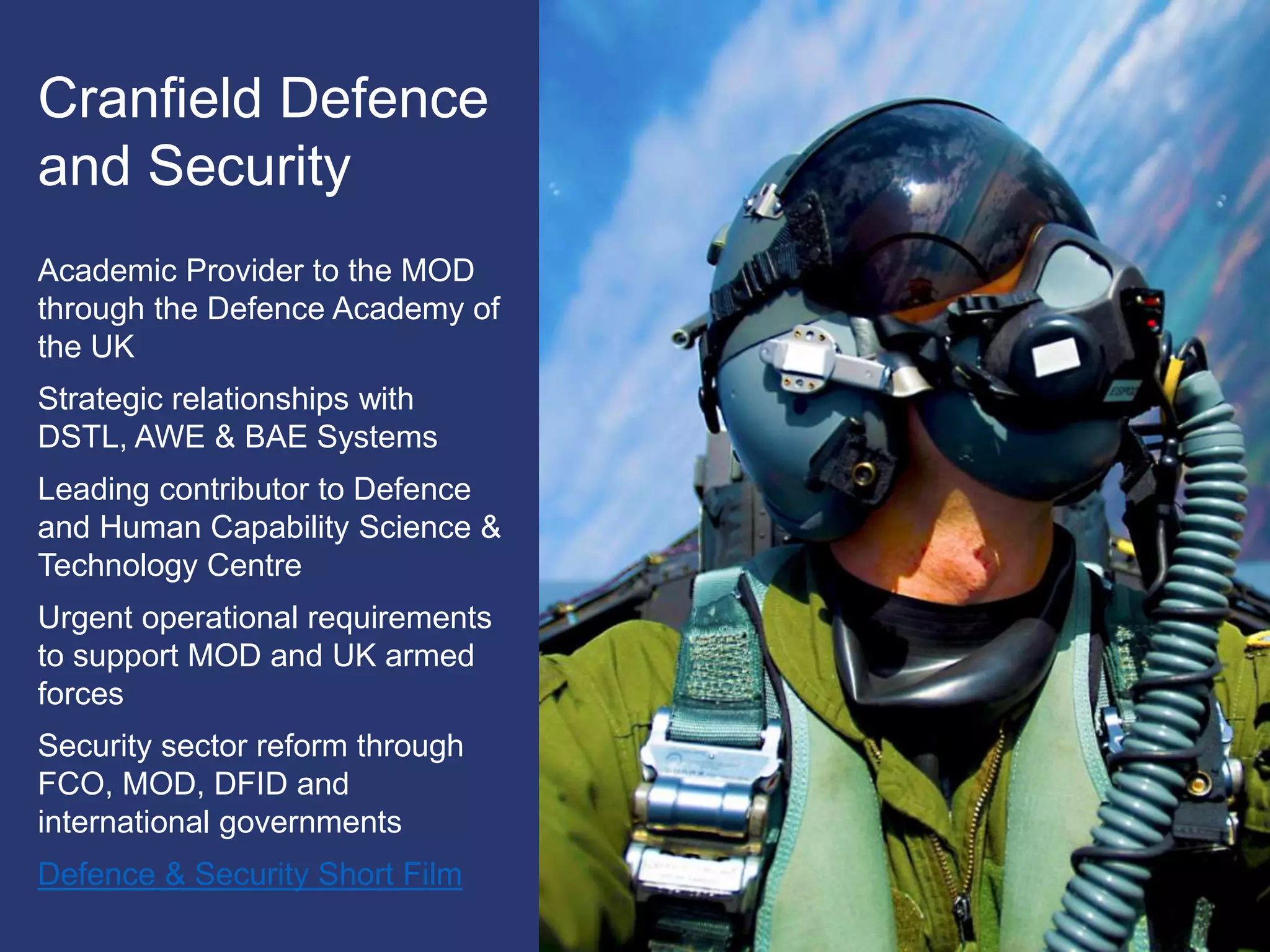 Cranfield Defence
and Security
Academic Provider to the MOD
through the Defence Academy of
the UK
Strategic relationships with
DSTL, AWE & BAE Systems
Leading contributor to Defence
and Human Capability Science &
Technology Centre
Urgent operational requirements
to support MOD and UK armed
forces
Security sector reform through
FCO, MOD, DFID and
international governments
Defence & Security Short Film
 