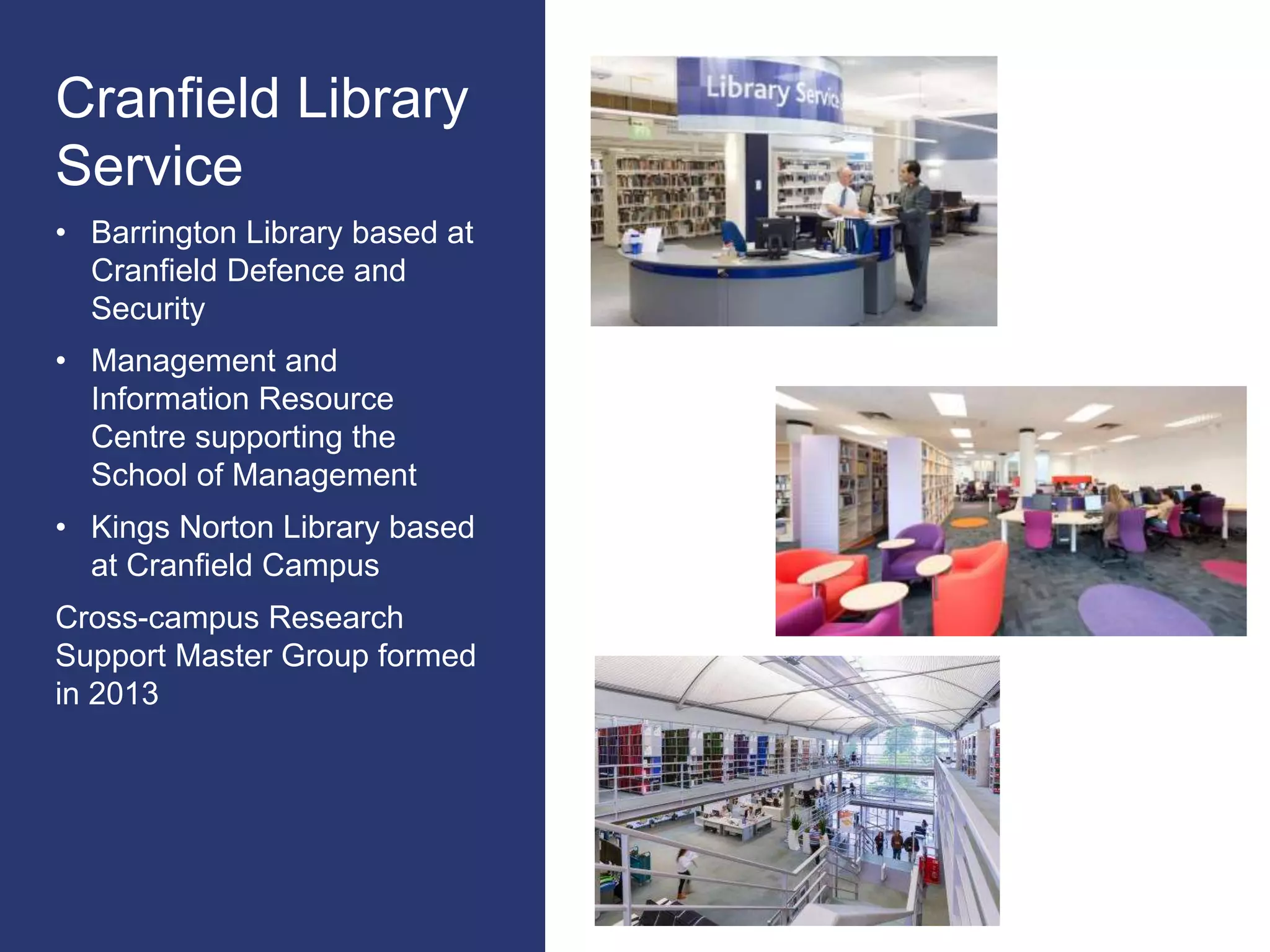 Cranfield Library
Service
• Barrington Library based at
Cranfield Defence and
Security
• Management and
Information Resource
Centre supporting the
School of Management
• Kings Norton Library based
at Cranfield Campus
Cross-campus Research
Support Master Group formed
in 2013
 