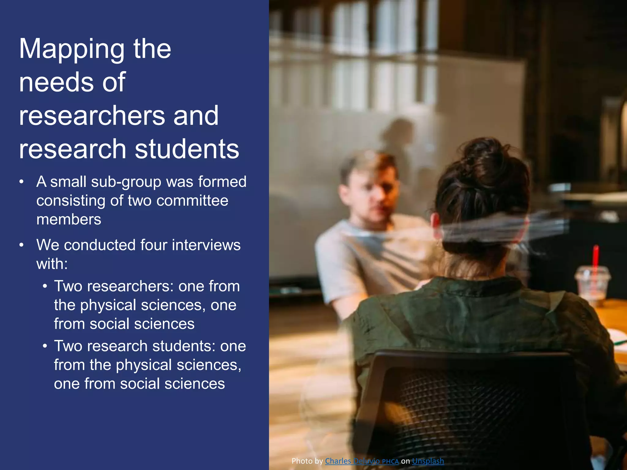 Mapping the
needs of
researchers and
research students
• A small sub-group was formed
consisting of two committee
members
• We conducted four interviews
with:
• Two researchers: one from
the physical sciences, one
from social sciences
• Two research students: one
from the physical sciences,
one from social sciences
Photo by Charles Deluvio 🇵🇭🇨🇦 on Unsplash
 