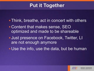 Put it Together
 Think, breathe, act in concert with others
 Content that makes sense, SEO
optimized and made to be shareable
 Just presence on Facebook, Twitter, LI
are not enough anymore
 Use the info, use the data, but be human
 