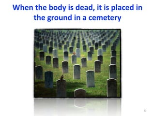 When	the	body	is	dead,	it	is	placed	in	
the	ground	in	a	cemetery
12
 