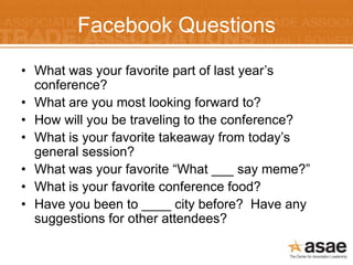Facebook Questions
• What was your favorite part of last year’s
  conference?
• What are you most looking forward to?
• How will you be traveling to the conference?
• What is your favorite takeaway from today’s
  general session?
• What was your favorite “What ___ say meme?”
• What is your favorite conference food?
• Have you been to ____ city before? Have any
  suggestions for other attendees?
 