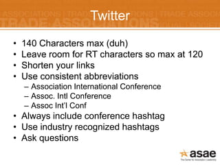 Twitter
•   140 Characters max (duh)
•   Leave room for RT characters so max at 120
•   Shorten your links
•   Use consistent abbreviations
    – Association International Conference
    – Assoc. Intl Conference
    – Assoc Int’l Conf
• Always include conference hashtag
• Use industry recognized hashtags
• Ask questions
 