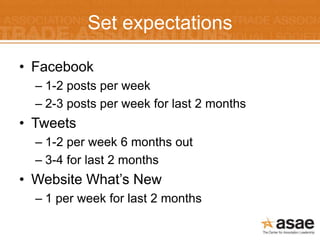 Set expectations

• Facebook
  – 1-2 posts per week
  – 2-3 posts per week for last 2 months
• Tweets
  – 1-2 per week 6 months out
  – 3-4 for last 2 months
• Website What’s New
  – 1 per week for last 2 months
 