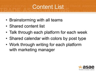 Content List

•   Brainstorming with all teams
•   Shared content list
•   Talk through each platform for each week
•   Shared calendar with colors by post type
•   Work through writing for each platform
    with marketing manager
 