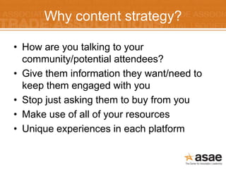 Why content strategy?

• How are you talking to your
  community/potential attendees?
• Give them information they want/need to
  keep them engaged with you
• Stop just asking them to buy from you
• Make use of all of your resources
• Unique experiences in each platform
 