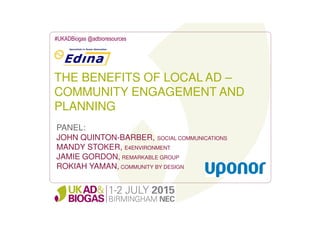 THE BENEFITS OF LOCAL AD –
COMMUNITY ENGAGEMENT AND
PLANNING
#UKADBiogas @adbioresources
PANEL:
JOHN QUINTON-BARBER, SOCIAL COMMUNICATIONS
MANDY STOKER, E4ENVIRONMENT
JAMIE GORDON, REMARKABLE GROUP
ROKIAH YAMAN, COMMUNITY BY DESIGN
 