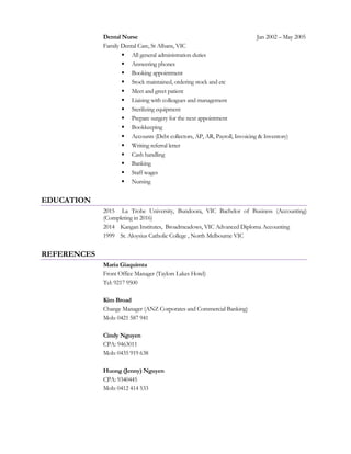 Dental Nurse Jan 2002 – May 2005
Family Dental Care, St Albans, VIC
 All general administration duties
 Answering phones
 Booking appointment
 Stock maintained, ordering stock and etc
 Meet and greet patient
 Liaising with colleagues and management
 Sterilizing equipment
 Prepare surgery for the next appointment
 Bookkeeping
 Accounts (Debt collectors, AP, AR, Payroll, Invoicing & Inventory)
 Writing referral letter
 Cash handling
 Banking
 Staff wages
 Nursing
EDUCATION
2015 La Trobe University, Bundoora, VIC Bachelor of Business (Accounting)
(Completing in 2016)
2014 Kangan Institutes, Broadmeadows, VIC Advanced Diploma Accounting
1999 St. Aloysius Catholic College , North Melbourne VIC
REFERENCES
Maria Giaquimta
Front Office Manager (Taylors Lakes Hotel)
Tel: 9217 9500
Kim Broad
Change Manager (ANZ Corporates and Commercial Banking)
Mob: 0421 587 941
Cindy Nguyen
CPA: 9463011
Mob: 0435 919 638
Huong (Jenny) Nguyen
CPA: 9340445
Mob: 0412 414 533
 