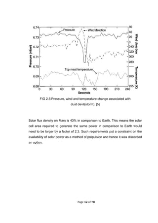 Page 12 of 78
FIG 2.5:Pressure, wind and temperature change associated with
dust devil(storm). [5]
Solar flux density on Mars is 43% in comparison to Earth. This means the solar
cell area required to generate the same power in comparison to Earth would
need to be larger by a factor of 2.3. Such requirements put a constraint on the
availability of solar power as a method of propulsion and hence it was discarded
an option.
 