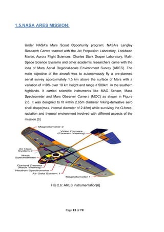Page 13 of 78
1.5.NASA ARES MISSION:
Under NASA’s Mars Scout Opportunity program; NASA’s Langley
Research Centre teamed with the Jet Propulsion Laboratory, Lockheed
Martin, Aurora Flight Sciences, Charles Stark Draper Laboratory, Malin
Space Science Systems and other academic researchers came with the
idea of Mars Aerial Regional-scale Environment Survey (ARES). The
main objective of the aircraft was to autonomously fly a pre-planned
aerial survey approximately 1.5 km above the surface of Mars with a
variation of <10% over 10 km height and range ≥ 500km in the southern
highlands. It carried scientific instruments like MAG Sensor, Mass
Spectrometer and Mars Observer Camera (MOC) as shown in Figure
2.6. It was designed to fit within 2.65m diameter Viking-derivative aero
shell shape(max. internal diameter of 2.48m) while surviving the G-force,
radiation and thermal environment involved with different aspects of the
mission.[6]
FIG 2.6: ARES Instrumentation[6]
 