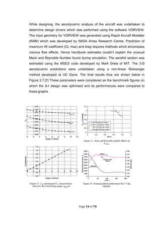 Page 14 of 78
While designing, the aerodynamic analysis of the aircraft was undertaken to
determine design drivers which was performed using the software VORVIEW.
The input geometry for VORVIEW was generated using Rapid Aircraft Modeller
(RAM) which was developed by NASA Ames Research Centre. Prediction of
maximum lift coefficient (CL max) and drag requires methods which encompass
viscous flow effects. Hence handbook estimates couldn’t explain the unusual
Mach and Reynolds Number found during simulation. The aerofoil section was
estimated using the MSES code developed by Mark Drela of MIT. The 3-D
aerodynamic predictions were undertaken using a non-linear Weissinger
method developed at UC Davis. The final results thus are shown below in
Figure 2.7.[7] These parameters were considered as the benchmark figures on
which the X-I design was optimised and its performances were compared to
these graphs.
 
