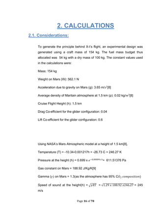 Page 16 of 78
2. CALCULATIONS
2.1. Considerations:
To generate the principle behind X-I’s flight, an experimental design was
generated using a craft mass of 154 kg. The fuel mass budget thus
allocated was 54 kg with a dry mass of 100 kg. The constant values used
in the calculations were:
Mass: 154 kg
Weight on Mars (W): 562.1 N
Acceleration due to gravity on Mars (g): 3.65 m/ [8]
Average density of Maritain atmosphere at 1.5 km (ρ): 0.02 kg/ [8]
Cruise Flight Height (h): 1.5 km
Drag Co-efficient for the glider configuration: 0.04
Lift Co-efficient for the glider configuration: 0.6
Using NASA’s Mars Atmospheric model at a height of 1.5 km[8],
Temperature (T) = -10.34-0.001217h = -26.73 C = 246.27 K
Pressure at the height (h) = 0.699 x = 611.51376 Pa
Gas constant on Mars = 188.92 J/Kg/K[9]
Gamma ( on Mars = 1.3(as the atmosphere has 95% C
Speed of sound at the height(h) = √ = √ = 245
m/s
 