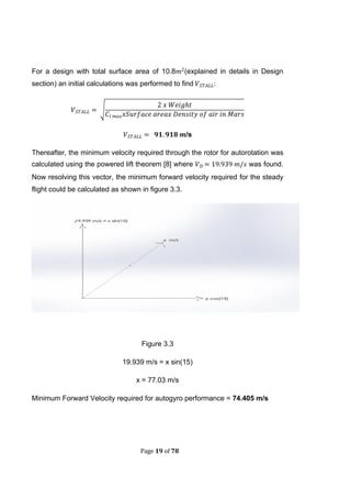 Page 19 of 78
For a design with total surface area of 10.8 (explained in details in Design
section) an initial calculations was performed to find :
√
/s
Thereafter, the minimum velocity required through the rotor for autorotation was
calculated using the powered lift theorem [8] where was found.
Now resolving this vector, the minimum forward velocity required for the steady
flight could be calculated as shown in figure 3.3.
Figure 3.3
19.939 m/s = x sin(15)
x = 77.03 m/s
Minimum Forward Velocity required for autogyro performance = 74.405 m/s
 