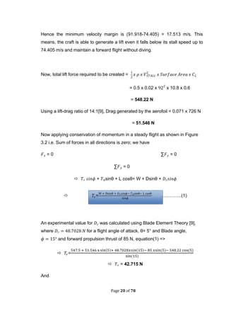 Page 20 of 78
Hence the minimum velocity margin is (91.918-74.405) = 17.513 m/s. This
means, the craft is able to generate a lift even it falls below its stall speed up to
74.405 m/s and maintain a forward flight without diving.
Now, total lift force required to be created =
= 0.5 x 0.02 x x 10.8 x 0.6
= 548.22 N
Using a lift-drag ratio of 14:1[9], Drag generated by the aerofoil = 0.071 x 726 N
= 51.546 N
Now applying conservation of momentum in a steady flight as shown in Figure
3.2 i.e. Sum of forces in all directions is zero; we have
= 0 ∑ = 0
∑ = 0
 + sinθ + L cosθ= W + Dsinθ +
 = ………….(1)
An experimental value for was calculated using Blade Element Theory [9],
where for a flight angle of attack, θ= 5° and Blade angle,
and forward propulsion thrust of 85 N, equation(1) =>
 =
( ( ( (
(
 = 42.715 N
And
 