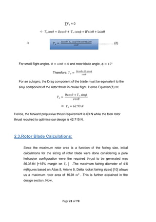 Page 21 of 78
∑ = 0

 ……………. (2)
For small flight angles, and rotor blade angle,
Therefore,
For an autogiro, the Drag component of the blade must be equivalent to the
sin component of the rotor thrust in cruise flight. Hence Equation(1) =>

Hence, the forward propulsive thrust requirement is 63 N while the total rotor
thrust required to optimise our design is 42.715 N.
2.3.Rotor Blade Calculations:
Since the maximum rotor area is a function of the fairing size, initial
calculations for the sizing of rotor blade were done considering a pure
helicopter configuration were the required thrust to be generated was
56.351N [+15% margin on ] .The maximum fairing diameter of 4-5
m(figures based on Atlas 5, Ariane 5, Delta rocket fairing sizes) [10] allows
us a maximum rotor area of 16.04 . This is further explained in the
design section. Now,
 