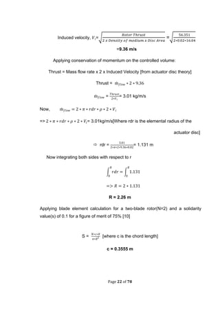 Page 22 of 78
Induced velocity, =√ =√
=9.36 m/s
Applying conservation of momentum on the controlled volume:
Thrust = Mass flow rate x 2 x Induced Velocity [from actuator disc theory]
Thrust =
= = 3.01 kg/m/s
Now,
=> = 3.01kg/m/s[Where rdr is the elemental radius of the
actuator disc]
 rdr = = 1.131 m
Now integrating both sides with respect to r
∫ ∫
R = 2.26 m
Applying blade element calculation for a two-blade rotor(N=2) and a solidarity
value(s) of 0.1 for a figure of merit of 75% [10]
S = [where c is the chord length]
c = 0.3555 m
 
