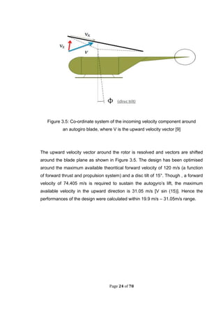Page 24 of 78
Figure 3.5: Co-ordinate system of the incoming velocity component around
an autogiro blade, where V is the upward velocity vector [9]
The upward velocity vector around the rotor is resolved and vectors are shifted
around the blade plane as shown in Figure 3.5. The design has been optimised
around the maximum available theoritical forward velocity of 120 m/s (a function
of forward thrust and propulsion system) and a disc tilt of 15°. Though , a forward
velocity of 74.405 m/s is required to sustain the autogyro’s lift, the maximum
available velocity in the upward direction is 31.05 m/s [V sin (15)]. Hence the
performances of the design were calculated within 19.9 m/s – 31.05m/s range.
 