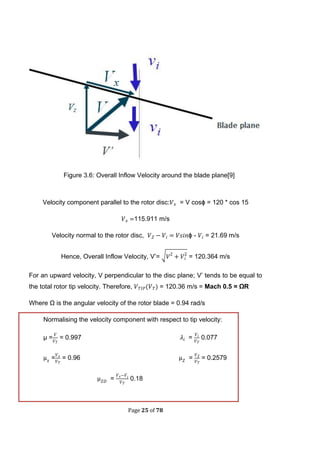 Page 25 of 78
Figure 3.6: Overall Inflow Velocity around the blade plane[9]
Velocity component parallel to the rotor disc: = V cosϕ = 120 * cos 15
115.911 m/s
Velocity normal to the rotor disc, ϕ - = 21.69 m/s
Hence, Overall Inflow Velocity, V’= √ = 120.364 m/s
For an upward velocity, V perpendicular to the disc plane; V’ tends to be equal to
the total rotor tip velocity. Therefore, ( = 120.36 m/s = Mach 0.5 = ΩR
Where Ω is the angular velocity of the rotor blade = 0.94 rad/s
Normalising the velocity component with respect to tip velocity:
µ = = 0.997 = 0.077
= = 0.96 = = 0.2579
= 0.18
 